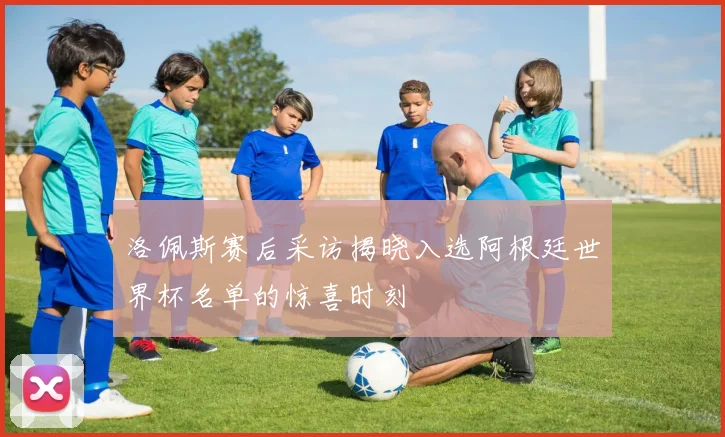 洛佩斯赛后采访揭晓入选阿根廷世界杯名单的惊喜时刻
