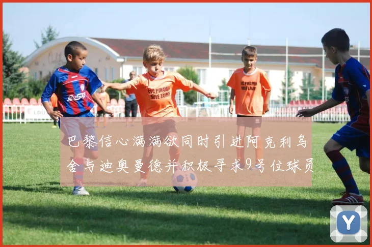 巴黎信心满满欲同时引进阿克利乌舍与迪奥曼德并积极寻求9号位球员