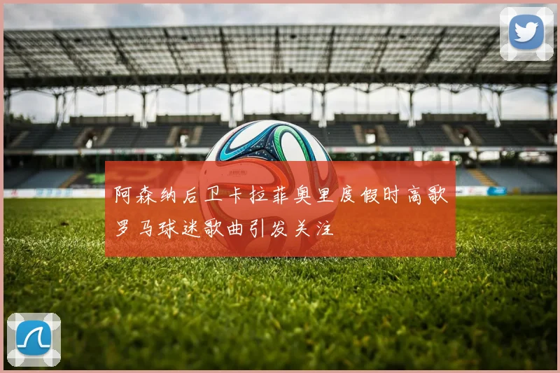 阿森纳后卫卡拉菲奥里度假时高歌罗马球迷歌曲引发关注