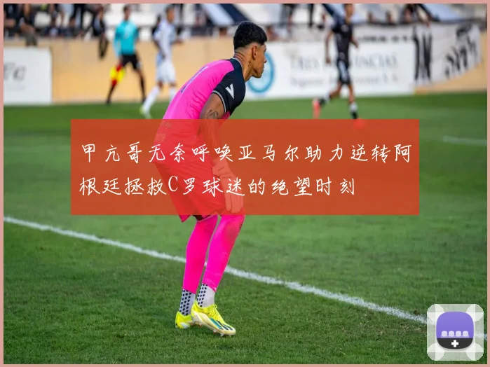 甲亢哥无奈呼唤亚马尔助力逆转阿根廷拯救C罗球迷的绝望时刻