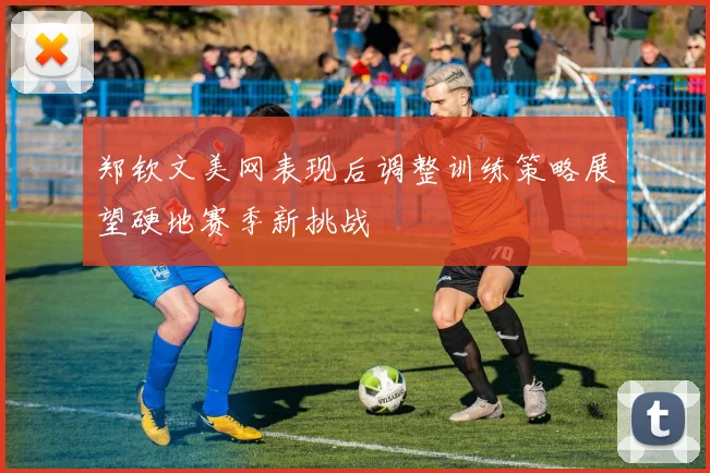 郑钦文美网表现后调整训练策略展望硬地赛季新挑战