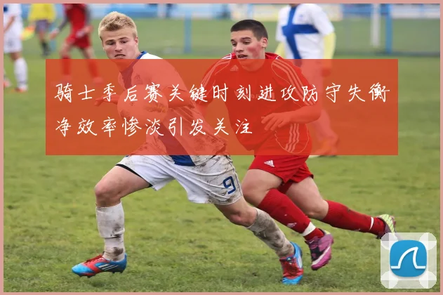 骑士季后赛关键时刻进攻防守失衡净效率惨淡引发关注