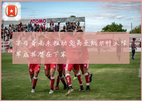 字母哥尚未推动交易至凯尔特人绿军成其潜在下家