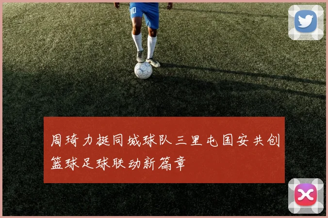 周琦力挺同城球队三里屯国安共创篮球足球联动新篇章