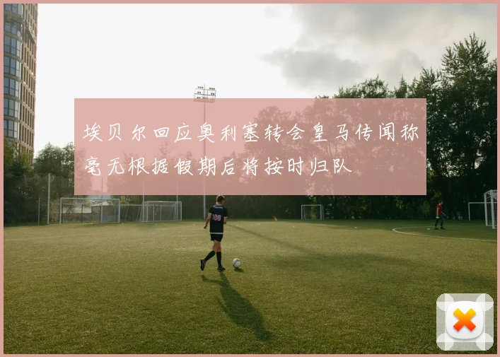 埃贝尔回应奥利塞转会皇马传闻称毫无根据假期后将按时归队