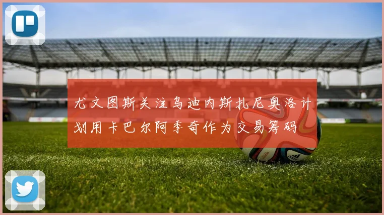 尤文图斯关注乌迪内斯扎尼奥洛计划用卡巴尔阿季奇作为交易筹码