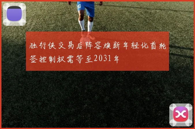独行侠交易后阵容焕新年轻化首轮签控制权需等至2031年