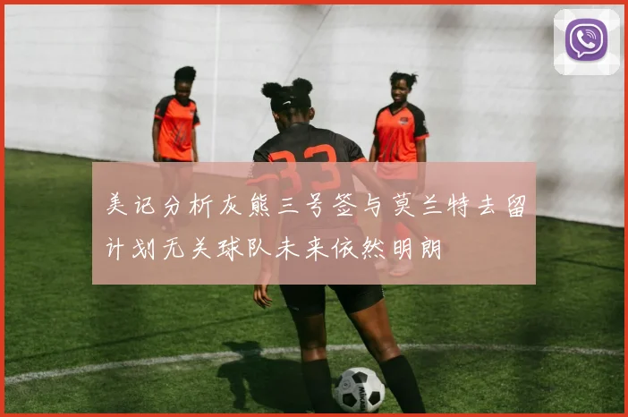 美记分析灰熊三号签与莫兰特去留计划无关球队未来依然明朗