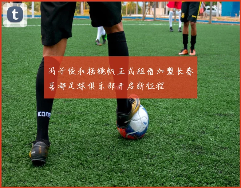 冯子俊和杨镜帆正式租借加盟长春喜都足球俱乐部开启新征程