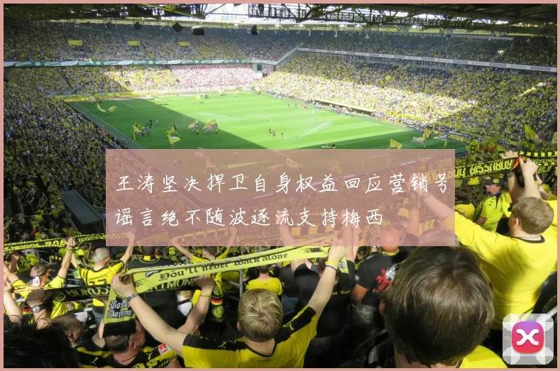 王涛坚决捍卫自身权益回应营销号谣言绝不随波逐流支持梅西