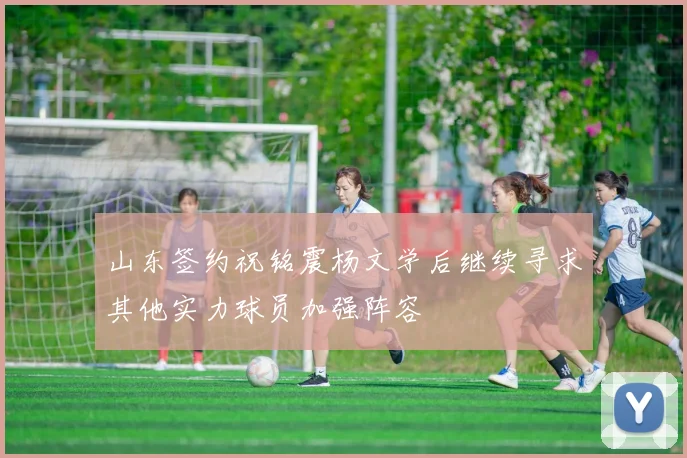 山东签约祝铭震杨文学后继续寻求其他实力球员加强阵容