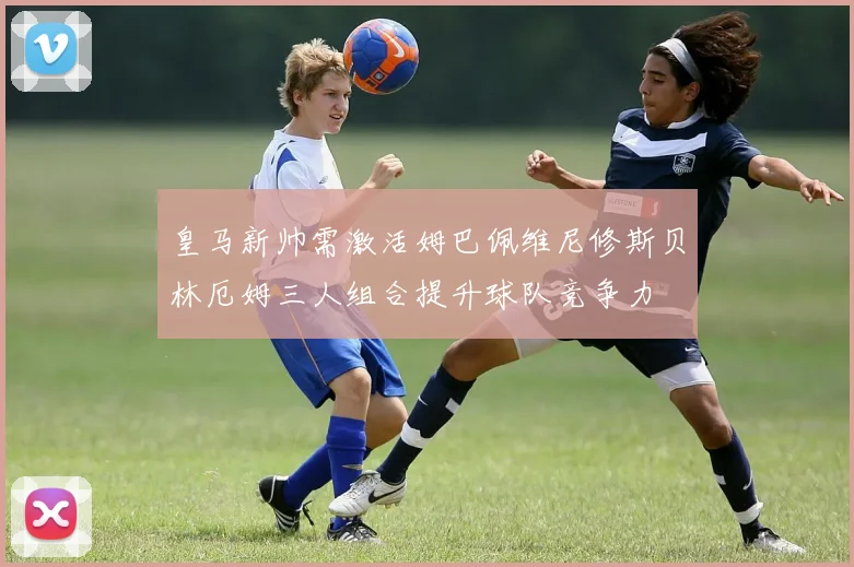 皇马新帅需激活姆巴佩维尼修斯贝林厄姆三人组合提升球队竞争力