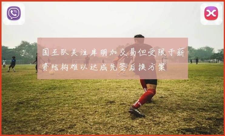 国王队关注库明加交易但受限于薪资结构难以达成先签后换方案
