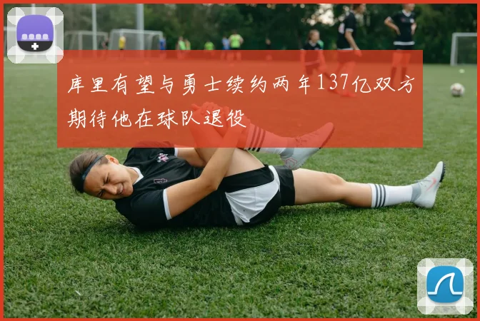 库里有望与勇士续约两年137亿双方期待他在球队退役